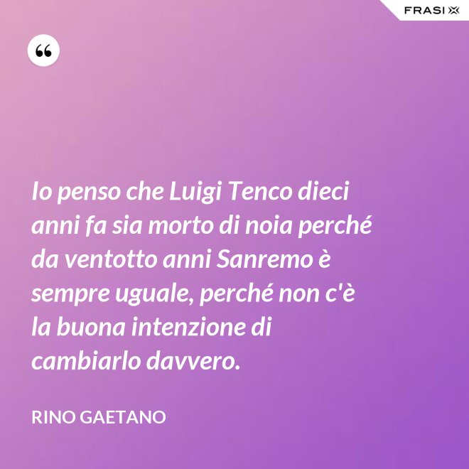 Io penso che Luigi Tenco dieci anni fa sia morto di noia perché da ventotto anni Sanremo è sempre uguale, perché non c'è la buona intenzione di cambiarlo davvero. - Rino Gaetano