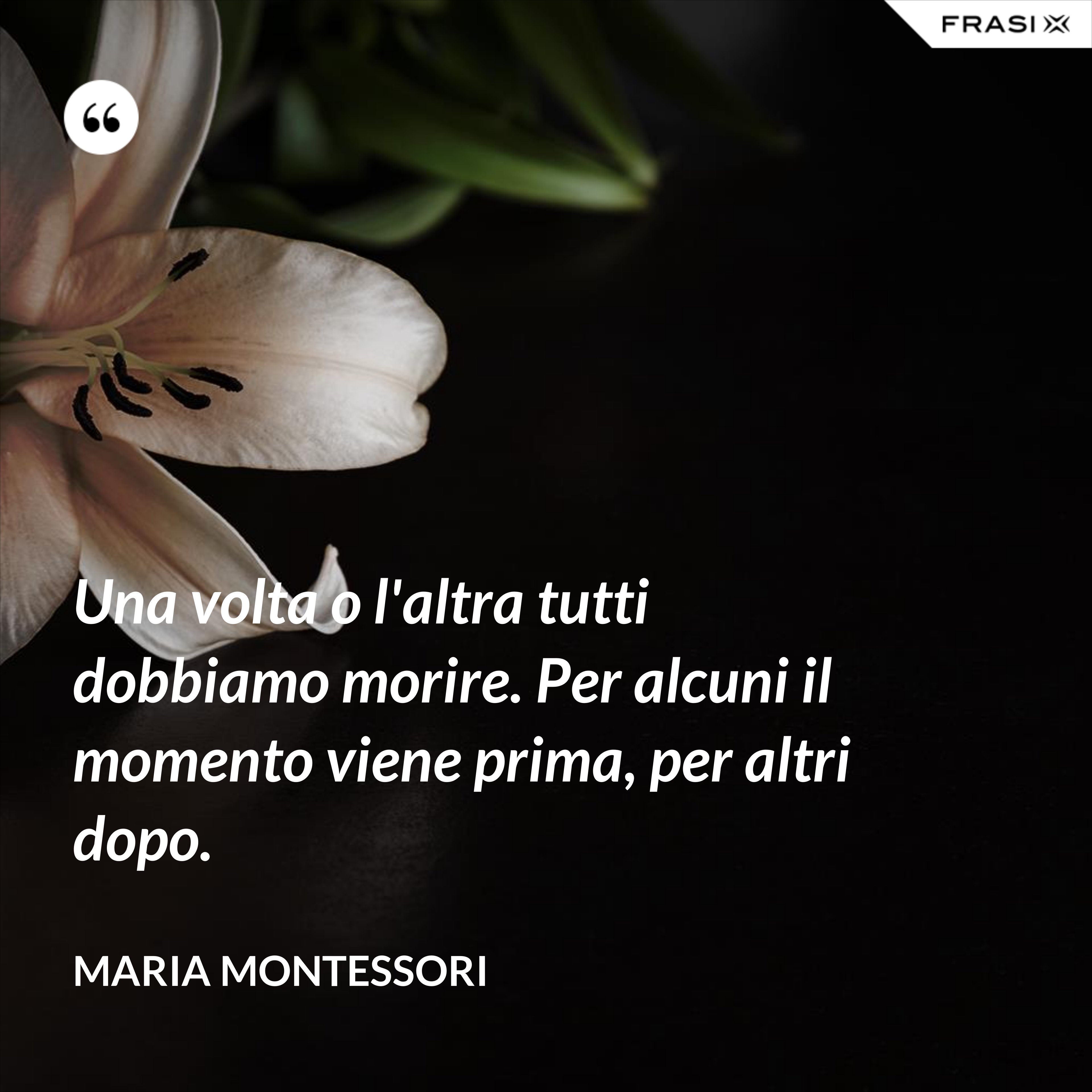 Una volta o l'altra tutti dobbiamo morire. Per alcuni il momento viene prima, per altri dopo. - Maria Montessori
