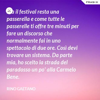 Ma il festival resta una passerella e come tutte le passerelle ti offre tre minuti per fare un discorso che normalmente fai in uno spettacolo di due ore. Così devi trovare un sistema. Da parte mia, ho scelto la strada del paradosso un po' alla Carmelo Bene. - Rino Gaetano