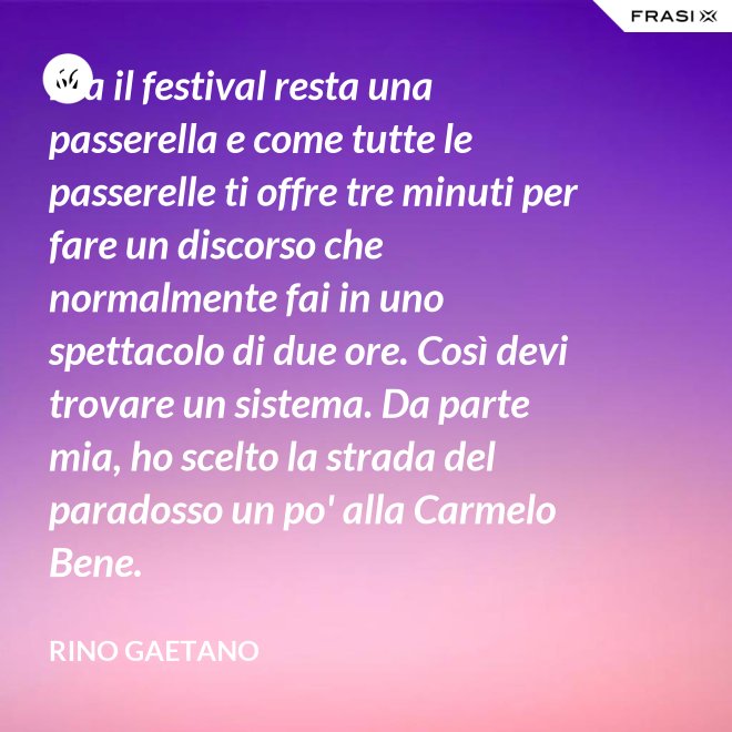 Ma il festival resta una passerella e come tutte le passerelle ti offre tre minuti per fare un discorso che normalmente fai in uno spettacolo di due ore. Così devi trovare un sistema. Da parte mia, ho scelto la strada del paradosso un po' alla Carmelo Bene. - Rino Gaetano