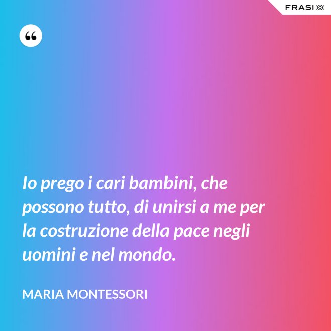 Io prego i cari bambini, che possono tutto, di unirsi a me per la costruzione della pace negli uomini e nel mondo. - Maria Montessori
