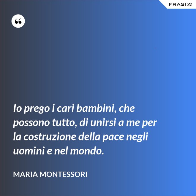 Io prego i cari bambini, che possono tutto, di unirsi a me per la costruzione della pace negli uomini e nel mondo. - Maria Montessori