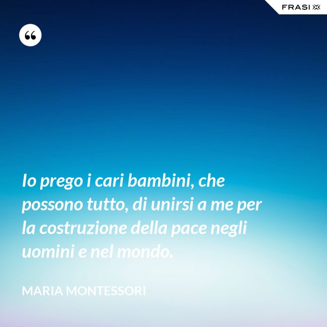 Io prego i cari bambini, che possono tutto, di unirsi a me per la costruzione della pace negli uomini e nel mondo. - Maria Montessori