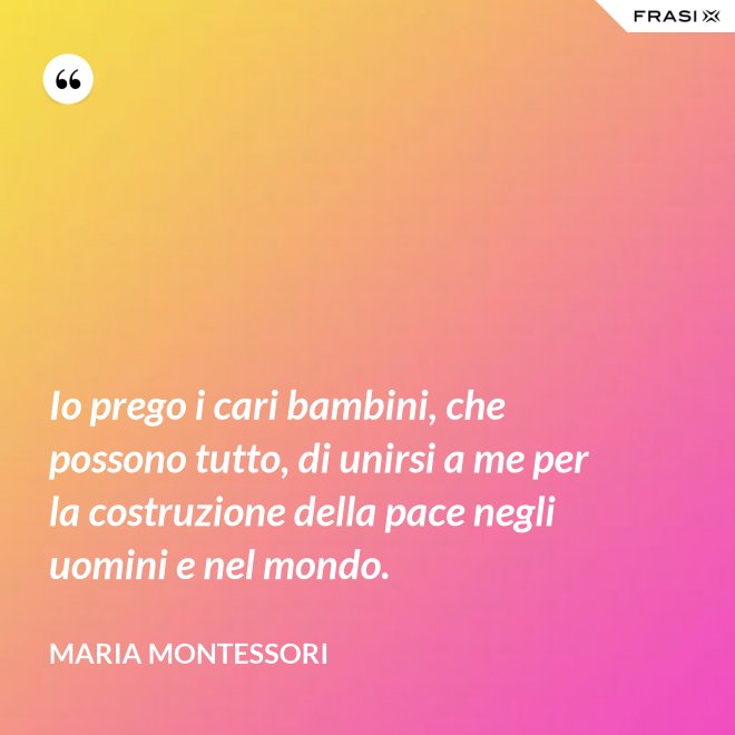 Io prego i cari bambini, che possono tutto, di unirsi a me per la costruzione della pace negli uomini e nel mondo. - Maria Montessori