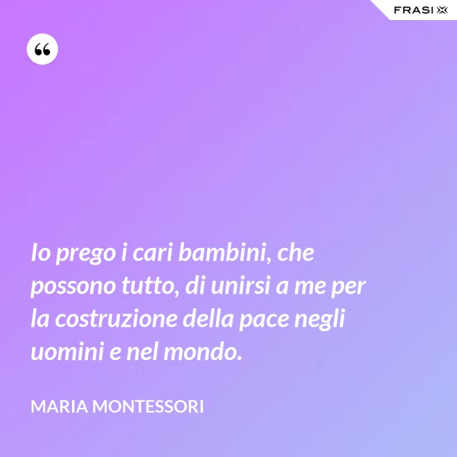 Io prego i cari bambini, che possono tutto, di unirsi a me per la costruzione della pace negli uomini e nel mondo. - Maria Montessori