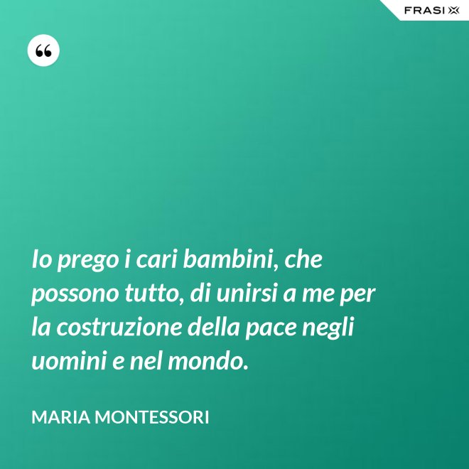 Io prego i cari bambini, che possono tutto, di unirsi a me per la costruzione della pace negli uomini e nel mondo. - Maria Montessori