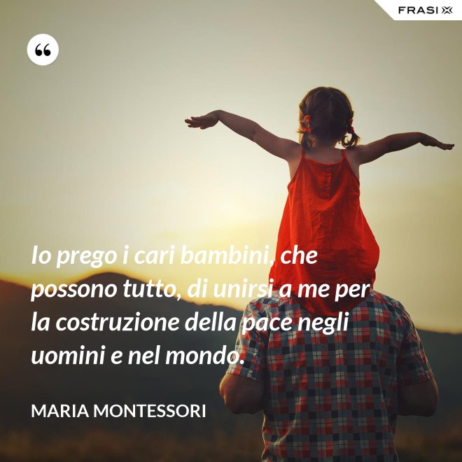 Io prego i cari bambini, che possono tutto, di unirsi a me per la costruzione della pace negli uomini e nel mondo. - Maria Montessori