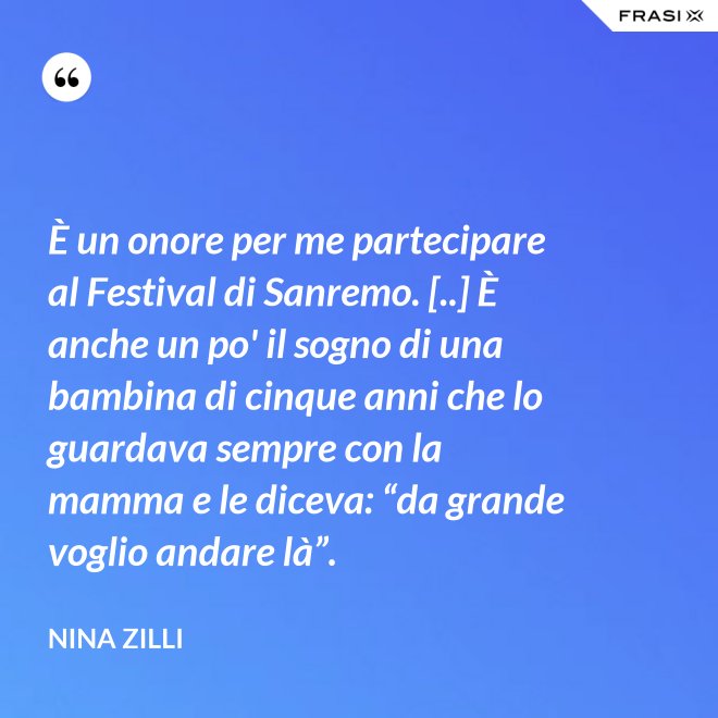 È un onore per me partecipare al Festival di Sanremo. [..] È anche un po' il sogno di una bambina di cinque anni che lo guardava sempre con la mamma e le diceva: “da grande voglio andare là”. - Nina Zilli