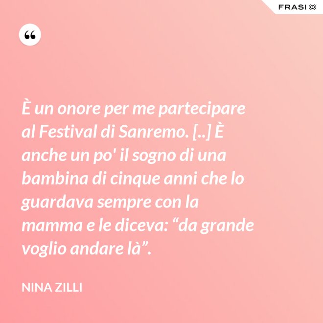 È un onore per me partecipare al Festival di Sanremo. [..] È anche un po' il sogno di una bambina di cinque anni che lo guardava sempre con la mamma e le diceva: “da grande voglio andare là”. - Nina Zilli
