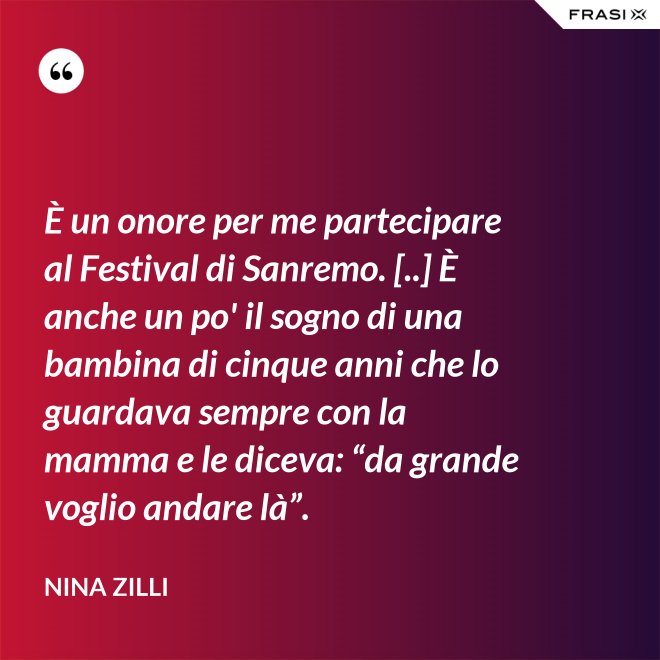 È un onore per me partecipare al Festival di Sanremo. [..] È anche un po' il sogno di una bambina di cinque anni che lo guardava sempre con la mamma e le diceva: “da grande voglio andare là”. - Nina Zilli