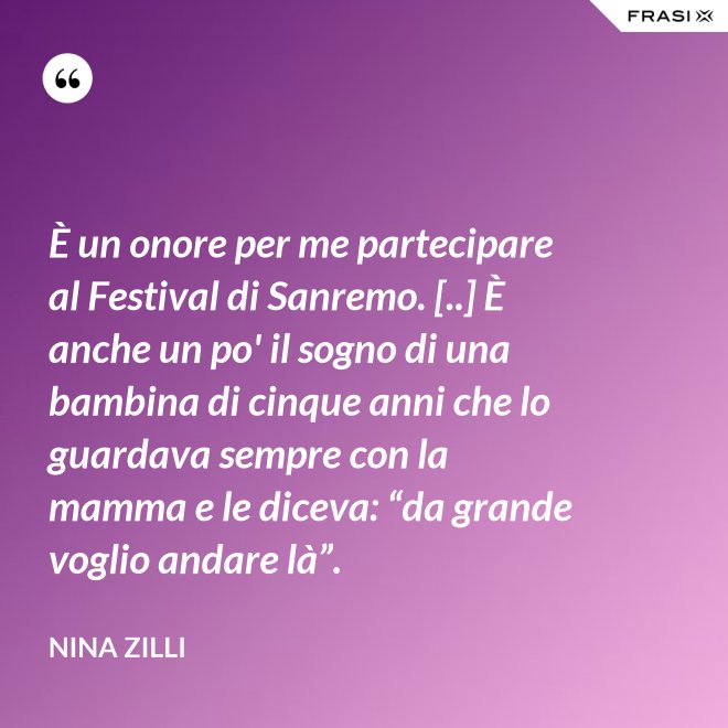 È un onore per me partecipare al Festival di Sanremo. [..] È anche un po' il sogno di una bambina di cinque anni che lo guardava sempre con la mamma e le diceva: “da grande voglio andare là”. - Nina Zilli