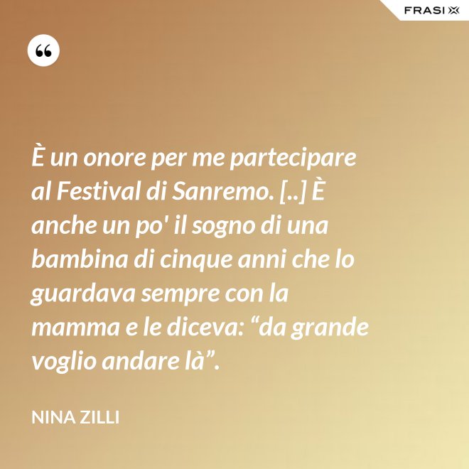 È un onore per me partecipare al Festival di Sanremo. [..] È anche un po' il sogno di una bambina di cinque anni che lo guardava sempre con la mamma e le diceva: “da grande voglio andare là”. - Nina Zilli
