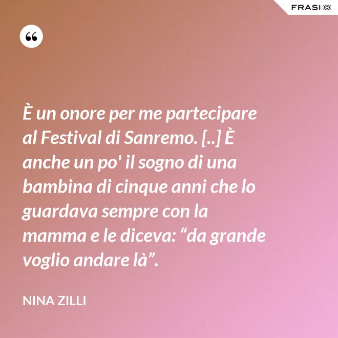 È un onore per me partecipare al Festival di Sanremo. [..] È anche un po' il sogno di una bambina di cinque anni che lo guardava sempre con la mamma e le diceva: “da grande voglio andare là”. - Nina Zilli