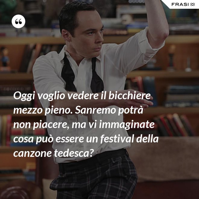 Oggi voglio vedere il bicchiere mezzo pieno. Sanremo potrà non piacere, ma vi immaginate cosa può essere un festival della canzone tedesca? - Anonimo