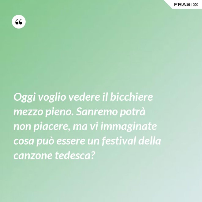 Oggi voglio vedere il bicchiere mezzo pieno. Sanremo potrà non piacere, ma vi immaginate cosa può essere un festival della canzone tedesca? - Anonimo