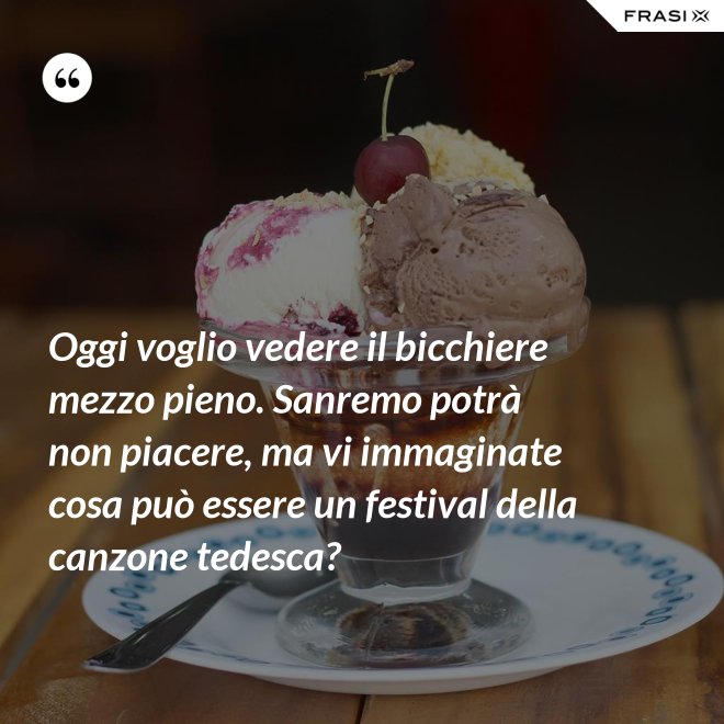 Oggi voglio vedere il bicchiere mezzo pieno. Sanremo potrà non piacere, ma vi immaginate cosa può essere un festival della canzone tedesca? - Anonimo