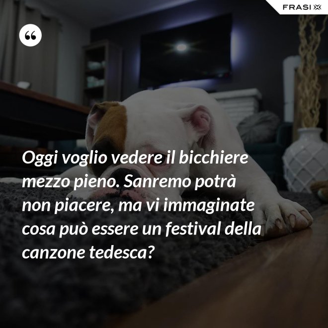 Oggi voglio vedere il bicchiere mezzo pieno. Sanremo potrà non piacere, ma vi immaginate cosa può essere un festival della canzone tedesca? - Anonimo