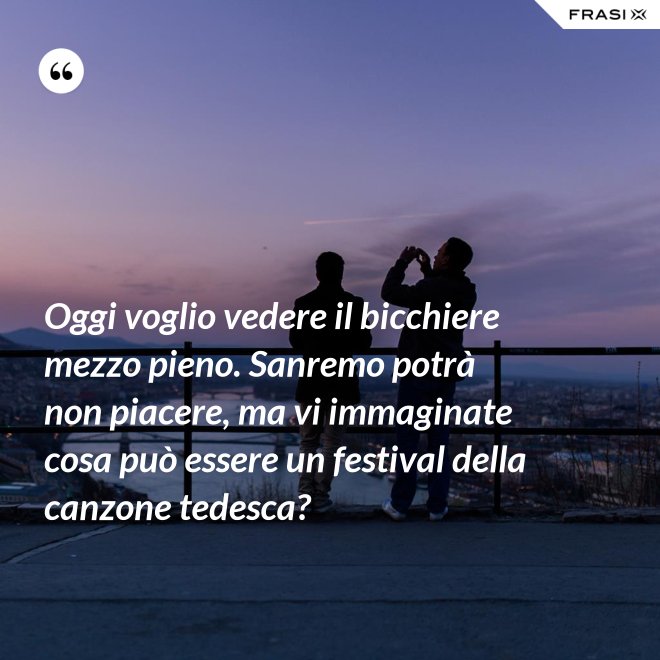 Oggi voglio vedere il bicchiere mezzo pieno. Sanremo potrà non piacere, ma vi immaginate cosa può essere un festival della canzone tedesca? - Anonimo