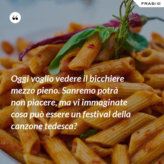 Oggi voglio vedere il bicchiere mezzo pieno. Sanremo potrà non piacere, ma vi immaginate cosa può essere un festival della canzone tedesca? - Anonimo