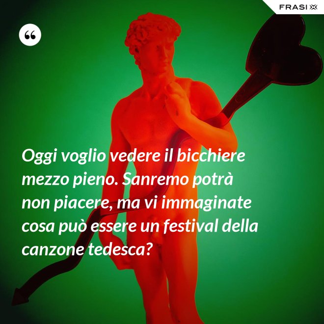 Oggi voglio vedere il bicchiere mezzo pieno. Sanremo potrà non piacere, ma vi immaginate cosa può essere un festival della canzone tedesca? - Anonimo