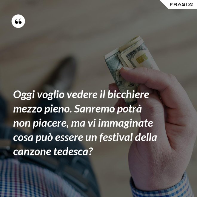 Oggi voglio vedere il bicchiere mezzo pieno. Sanremo potrà non piacere, ma vi immaginate cosa può essere un festival della canzone tedesca? - Anonimo