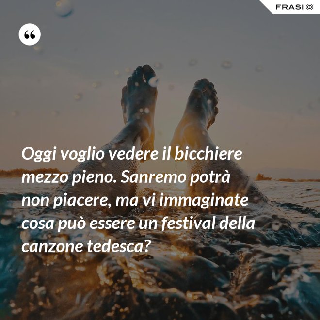 Oggi voglio vedere il bicchiere mezzo pieno. Sanremo potrà non piacere, ma vi immaginate cosa può essere un festival della canzone tedesca? - Anonimo