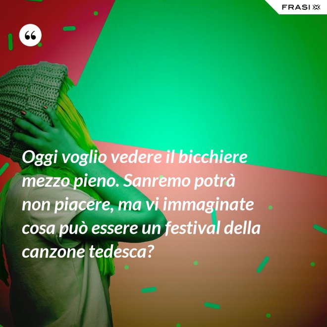 Oggi voglio vedere il bicchiere mezzo pieno. Sanremo potrà non piacere, ma vi immaginate cosa può essere un festival della canzone tedesca? - Anonimo