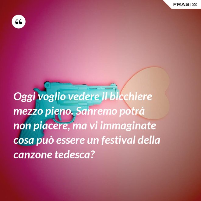 Oggi voglio vedere il bicchiere mezzo pieno. Sanremo potrà non piacere, ma vi immaginate cosa può essere un festival della canzone tedesca? - Anonimo