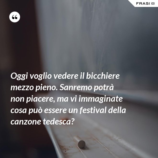 Oggi voglio vedere il bicchiere mezzo pieno. Sanremo potrà non piacere, ma vi immaginate cosa può essere un festival della canzone tedesca? - Anonimo