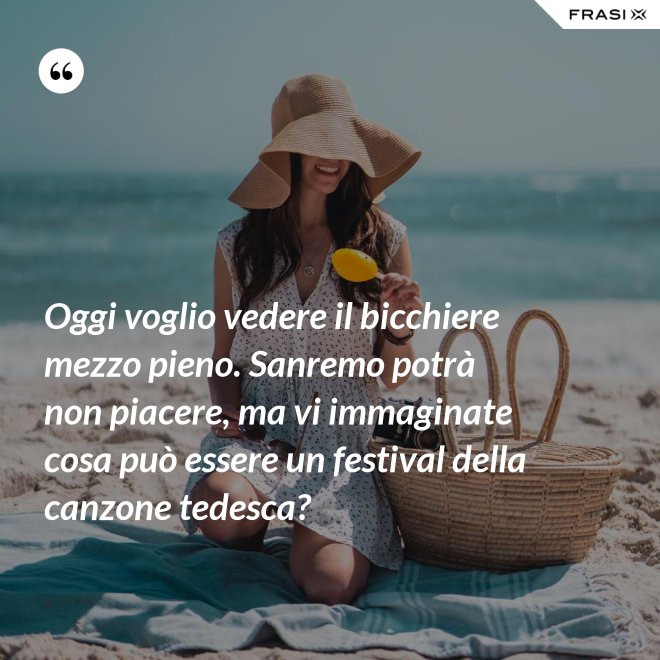 Oggi voglio vedere il bicchiere mezzo pieno. Sanremo potrà non piacere, ma vi immaginate cosa può essere un festival della canzone tedesca? - Anonimo