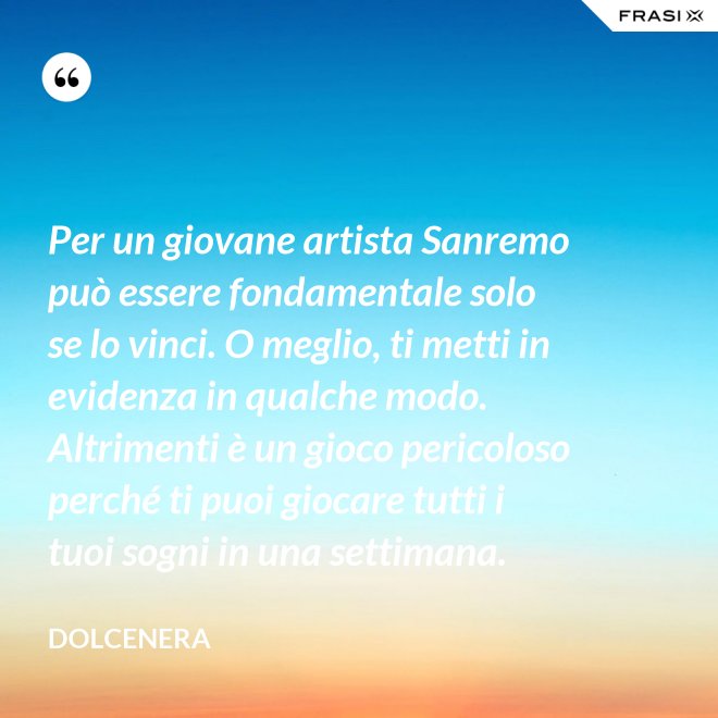 Per un giovane artista Sanremo può essere fondamentale solo se lo vinci. O meglio, ti metti in evidenza in qualche modo. Altrimenti è un gioco pericoloso perché ti puoi giocare tutti i tuoi sogni in una settimana. - Dolcenera