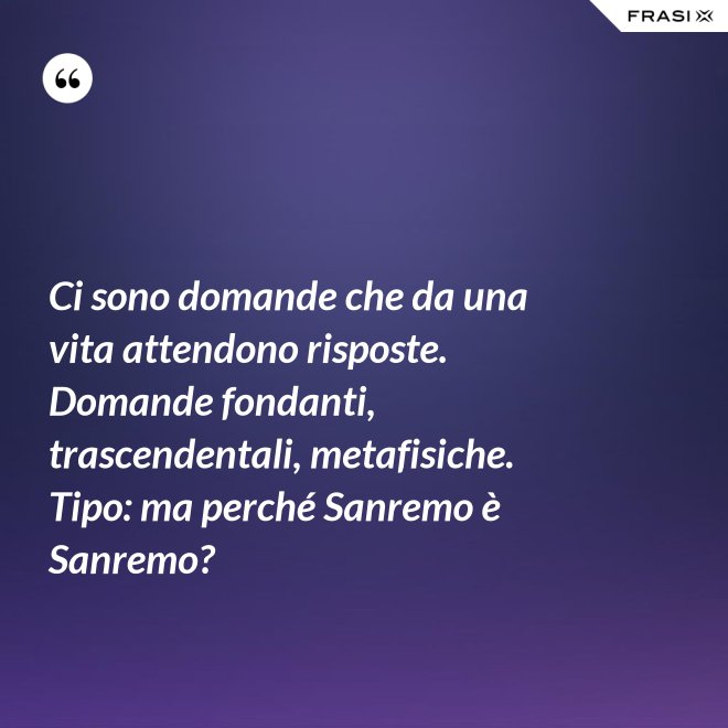 Ci sono domande che da una vita attendono risposte. Domande fondanti, trascendentali, metafisiche. Tipo: ma perché Sanremo è Sanremo? - Anonimo
