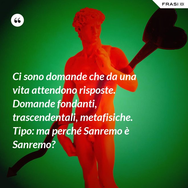 Ci sono domande che da una vita attendono risposte. Domande fondanti, trascendentali, metafisiche. Tipo: ma perché Sanremo è Sanremo? - Anonimo