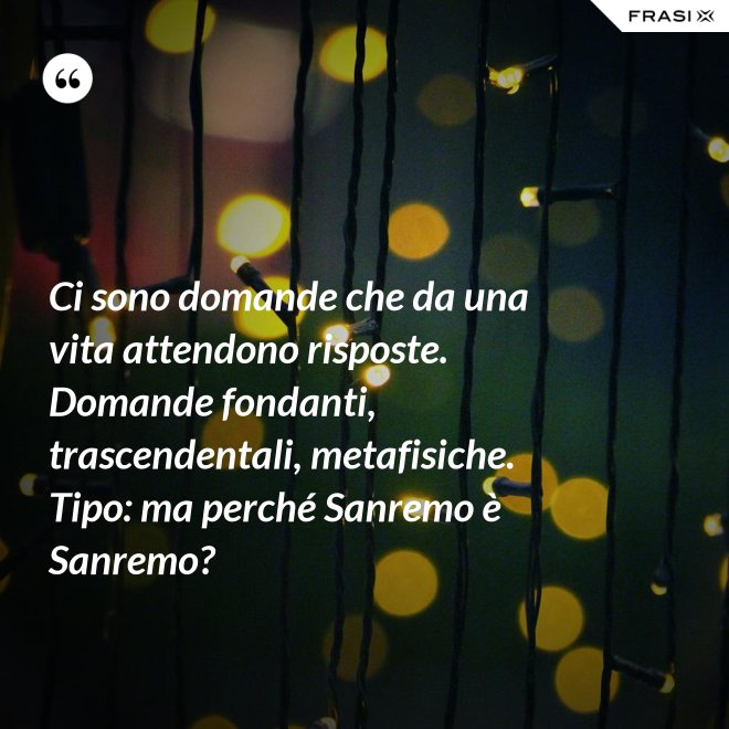 Ci sono domande che da una vita attendono risposte. Domande fondanti, trascendentali, metafisiche. Tipo: ma perché Sanremo è Sanremo? - Anonimo
