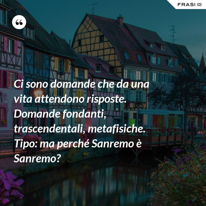Ci sono domande che da una vita attendono risposte. Domande fondanti, trascendentali, metafisiche. Tipo: ma perché Sanremo è Sanremo? - Anonimo