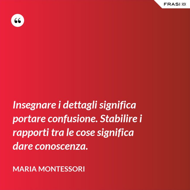 Insegnare i dettagli significa portare confusione. Stabilire i rapporti tra le cose significa dare conoscenza. - Maria Montessori