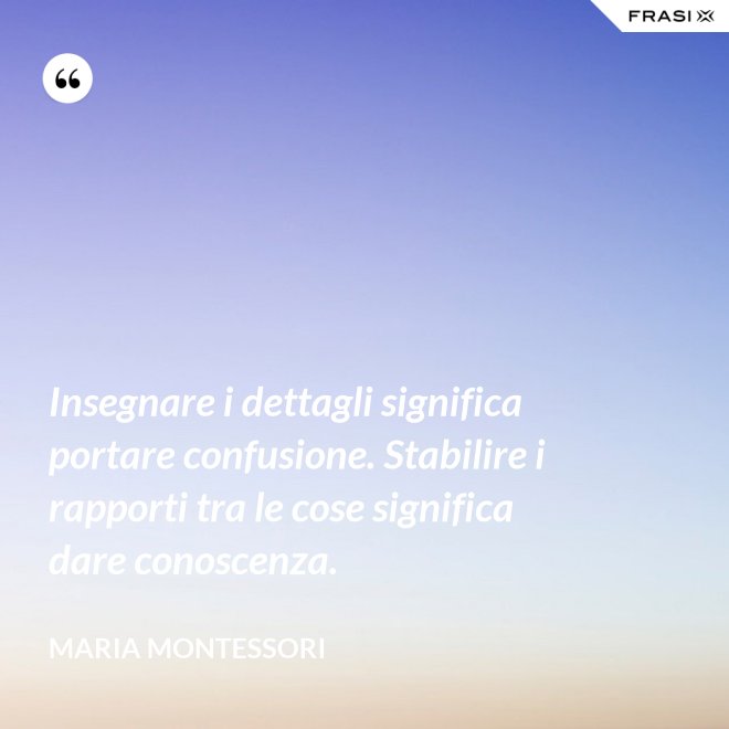 Insegnare i dettagli significa portare confusione. Stabilire i rapporti tra le cose significa dare conoscenza. - Maria Montessori