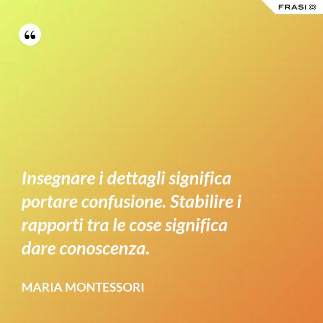 Insegnare i dettagli significa portare confusione. Stabilire i rapporti tra le cose significa dare conoscenza. - Maria Montessori