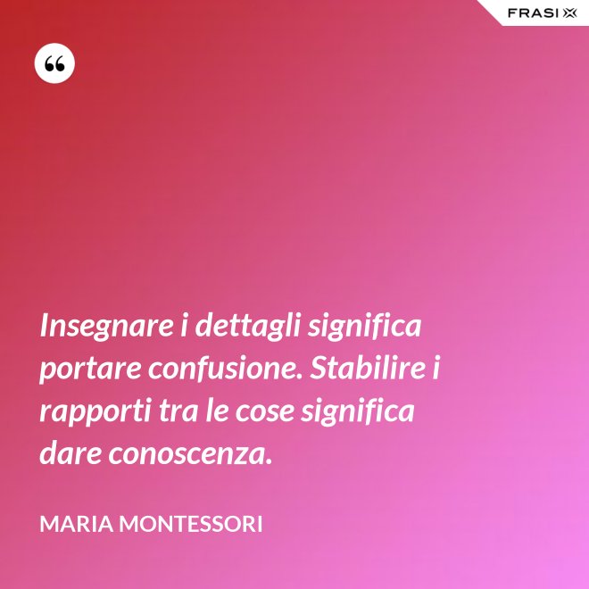 Insegnare i dettagli significa portare confusione. Stabilire i rapporti tra le cose significa dare conoscenza. - Maria Montessori