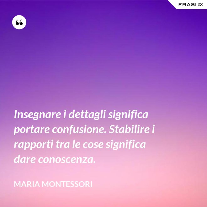 Insegnare i dettagli significa portare confusione. Stabilire i rapporti tra le cose significa dare conoscenza. - Maria Montessori