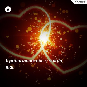 Il primo amore non si scorda mai. - Anonimo