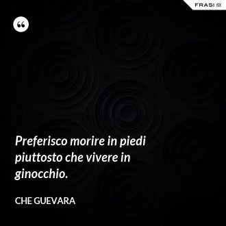 Preferisco morire in piedi piuttosto che vivere in ginocchio. - Che Guevara