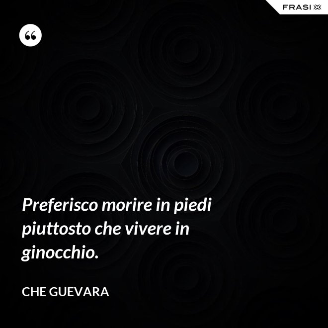 Preferisco morire in piedi piuttosto che vivere in ginocchio. - Che Guevara