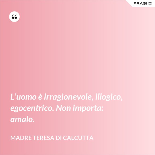 L’uomo è irragionevole, illogico, egocentrico. Non importa: amalo. - Madre Teresa Di Calcutta