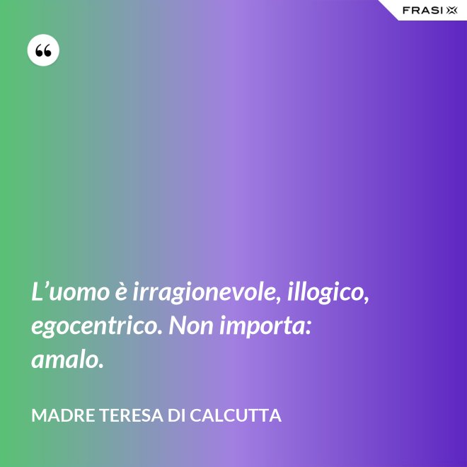 L’uomo è irragionevole, illogico, egocentrico. Non importa: amalo. - Madre Teresa Di Calcutta