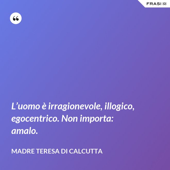 L’uomo è irragionevole, illogico, egocentrico. Non importa: amalo. - Madre Teresa Di Calcutta