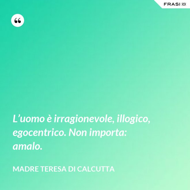 L’uomo è irragionevole, illogico, egocentrico. Non importa: amalo. - Madre Teresa Di Calcutta