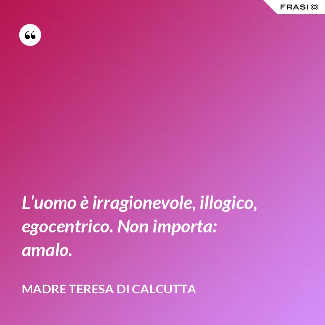 L’uomo è irragionevole, illogico, egocentrico. Non importa: amalo. - Madre Teresa Di Calcutta