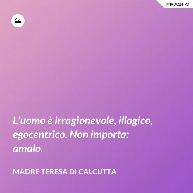 L’uomo è irragionevole, illogico, egocentrico. Non importa: amalo. - Madre Teresa Di Calcutta
