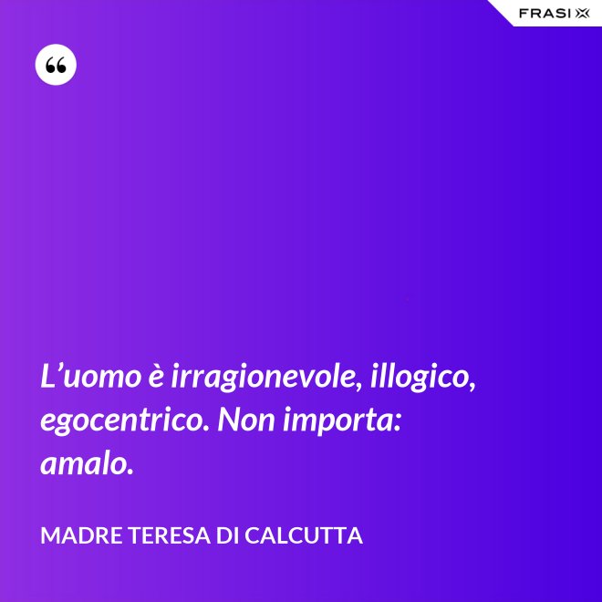 L’uomo è irragionevole, illogico, egocentrico. Non importa: amalo. - Madre Teresa Di Calcutta